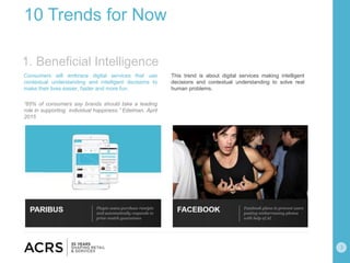 3
10 Trends for Now
Consumers will embrace digital services that use
contextual understanding and intelligent decisions to
make their lives easier, faster and more fun.
“65% of consumers say brands should take a leading
role in supporting individual happiness.” Edelman, April
2015
This trend is about digital services making intelligent
decisions and contextual understanding to solve real
human problems.
1. Beneficial Intelligence
 
