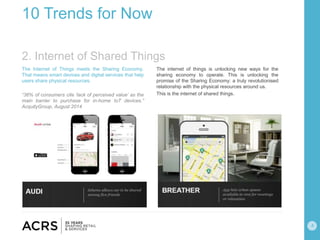 4
10 Trends for Now
The Internet of Things meets the Sharing Economy.
That means smart devices and digital services that help
users share physical resources.
“36% of consumers cite ‘lack of perceived value’ as the
main barrier to purchase for in-home IoT devices.”
AcquityGroup, August 2014
The internet of things is unlocking new ways for the
sharing economy to operate. This is unlocking the
promise of the Sharing Economy: a truly revolutionised
relationship with the physical resources around us.
This is the internet of shared things.
2. Internet of Shared Things
 