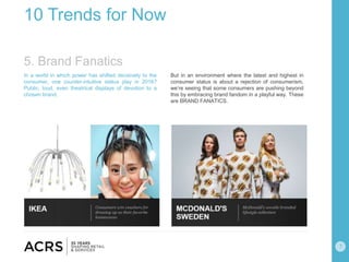7
10 Trends for Now
In a world in which power has shifted decisively to the
consumer, one counter-intuitive status play in 2016?
Public, loud, even theatrical displays of devotion to a
chosen brand.
But in an environment where the latest and highest in
consumer status is about a rejection of consumerism,
we’re seeing that some consumers are pushing beyond
this by embracing brand fandom in a playful way. These
are BRAND FANATICS.
5. Brand Fanatics
 