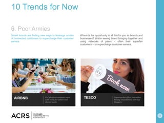 8
10 Trends for Now
Smart brands are finding new ways to leverage armies
of connected customers to supercharge their customer
service.
Where is the opportunity in all this for you as brands and
businesses? We’re seeing brand bringing together and
using networks of peers – often their superfan
customers – to supercharge customer service.
6. Peer Armies
 