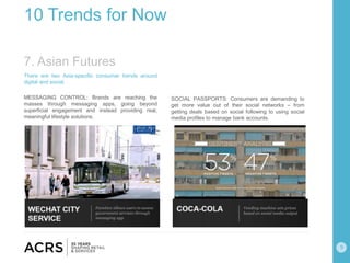 9
10 Trends for Now
There are two Asia-specific consumer trends around
digital and social.
MESSAGING CONTROL: Brands are reaching the
masses through messaging apps, going beyond
superficial engagement and instead providing real,
meaningful lifestyle solutions.
SOCIAL PASSPORTS: Consumers are demanding to
get more value out of their social networks – from
getting deals based on social following to using social
media profiles to manage bank accounts.
7. Asian Futures
 