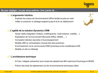 L’ergonomie intuitive Exploiter les acquis de l’environnement Office facilite la prise en main Veiller à conserver un pilotage exigeant jusqu’à la fin du déploiement L’agilité de la solution Dynamics CRM  Atouts natifs (intégration Outlook, multilinguisme, multi-instance, mobilité …) Exploitation de l’environnement Microsoft (Office, MOSS, …) Conception itérative associée à l’accompagnement Modèle xRM ou verticalisation (recueil des  best practices ) Enrichissement via la communauté CRM dynamique et les accélérateurs MS Modèle  on-site  ou hébergé L’architecture technique N-Tiers, intégrée nativement avec toutes les plateformes MS notamment Exchange et MOSS Prévoir des tests de déploiement sur les environnements techniques cibles Ne pas négliger, ne pas sous-estimer, tirer partie de …  No.  Comment accéder aux données clients, en tout lieu, tout moment ? 12 mars 2009  