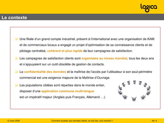 Le contexte Une filiale d’un grand compte industriel, présent à l’international avec une organisation de KAM et de commerciaux locaux a engagé un projet d’optimisation de sa connaissance clients et de pilotage centralisé,  cohérent et plus rapide  de leur campagnes de satisfaction. Les campagnes de satisfaction clients sont  organisées au niveau mondial , tous les deux ans et s’appuyaient sur un outil obsolète de gestion de contacts. La  confidentialité des données  et la maîtrise de l’accès par l’utilisateur à son seul périmètre commercial est une exigence majeure de la Maîtrise d’Ouvrage. Les populations ciblées sont réparties dans le monde entier, disposer d’une  application   commune multi-langue est un impératif majeur (Anglais puis Français, Allemand …). No.  Comment accéder aux données clients, en tout lieu, tout moment ? 12 mars 2009  