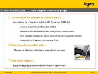 Choisir l’outil adapté ...... mais adapter la méthode projet Une solution CRM complète et « Office Centric » ..... Les critères de choix de la solution MS Dynamics CRM 4.0 Avoir un environnement favorable à Office couverture fonctionnelle complète en regard des besoins métier forte capacité d’adaptation, par du paramétrage et de la personnalisation Intégration au SI existant : architecture SOA Une phase de conception agile .... Alternance ateliers / validations maquette dynamique Une équipe intégrée ... Equipe Intégrateur technico-fonctionnelle + architectes No.  Comment accéder aux données clients, en tout lieu, tout moment ? 12 mars 2009  