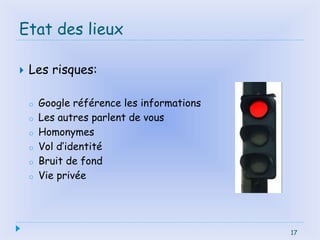 17
Etat des lieux
 Les risques:
o Google référence les informations
o Les autres parlent de vous
o Homonymes
o Vol d’identité
o Bruit de fond
o Vie privée
17
 