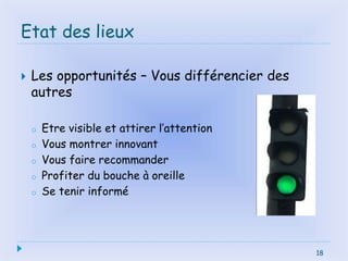 18
Etat des lieux
 Les opportunités – Vous différencier des
autres
o Etre visible et attirer l’attention
o Vous montrer innovant
o Vous faire recommander
o Profiter du bouche à oreille
o Se tenir informé
18
 