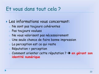22
Et vous dans tout cela ?
 Les informations vous concernant:
o Ne sont pas toujours cohérentes
o Pas toujours voulues
o Ne vous valorisent pas nécessairement
o Une seule chance de faire bonne impression
o La perception est ce qui reste
o Réputation = perception
o Comment orienter cette réputation ?  en gérant son
identité numérique
22
 