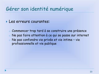 23
Gérer son identité numérique
 Les erreurs courantes:
o Commencer trop tard à se construire une présence
o Ne pas faire attention à ce qui se passe sur internet
o Ne pas confondre vie privée et vie intime – vie
professionnelle et vie publique
23
 