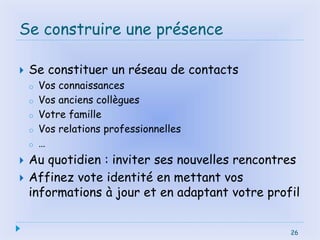 26
Se construire une présence
 Se constituer un réseau de contacts
o Vos connaissances
o Vos anciens collègues
o Votre famille
o Vos relations professionnelles
o …
 Au quotidien : inviter ses nouvelles rencontres
 Affinez vote identité en mettant vos
informations à jour et en adaptant votre profil
26
 