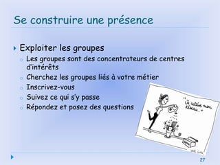 27
Se construire une présence
 Exploiter les groupes
o Les groupes sont des concentrateurs de centres
d’intérêts
o Cherchez les groupes liés à votre métier
o Inscrivez-vous
o Suivez ce qui s’y passe
o Répondez et posez des questions
27
 