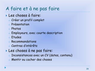 28
A faire et à ne pas faire
 Les choses à faire:
o Créer un profil complet
o Présentation
o Photos
o Employeurs, avec courte description
o Etudes
o Recommandations
o Centres d’intérêts
 Les choses à ne pas faire:
o Inconsistances avec un CV (dates, contenu)
o Mentir ou cacher des choses
28
 