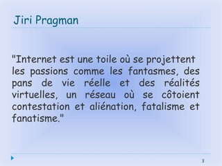 3
Jiri Pragman
3
"Internet est une toile où se projettent
les passions comme les fantasmes, des
pans de vie réelle et des réalités
virtuelles, un réseau où se côtoient
contestation et aliénation, fatalisme et
fanatisme."
 