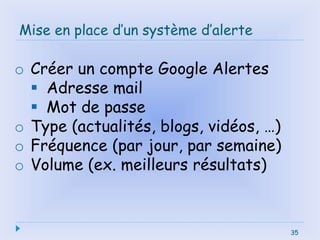 35
Mise en place d’un système d’alerte
35
o Créer un compte Google Alertes
 Adresse mail
 Mot de passe
o Type (actualités, blogs, vidéos, …)
o Fréquence (par jour, par semaine)
o Volume (ex. meilleurs résultats)
 