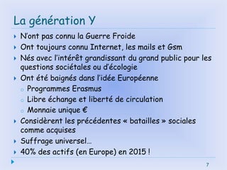 La génération Y
 N’ont pas connu la Guerre Froide
 Ont toujours connu Internet, les mails et Gsm
 Nés avec l’intérêt grandissant du grand public pour les
questions sociétales ou d’écologie
 Ont été baignés dans l’idée Européenne
o Programmes Erasmus
o Libre échange et liberté de circulation
o Monnaie unique €
 Considèrent les précédentes « batailles » sociales
comme acquises
 Suffrage universel…
 40% des actifs (en Europe) en 2015 !
7
 