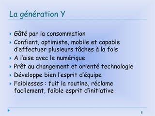 La génération Y
 Gâté par la consommation
 Confiant, optimiste, mobile et capable
d’effectuer plusieurs tâches à la fois
 A l’aise avec le numérique
 Prêt au changement et orienté technologie
 Développe bien l’esprit d’équipe
 Faiblesses : fuit la routine, réclame
facilement, faible esprit d’initiative
8
 