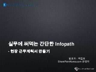 실무에 써먹는 간단한 Infopath
- 현장 근무계획서 만들기
발표자 : 백진호
SharePointKorea.com 운영자
 