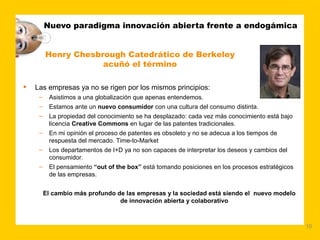 Nuevo paradigma innovación abierta frente a endogámica


         Henry Chesbrough Catedrático de Berkeley
                     acuñó el término

   Las empresas ya no se rigen por los mismos principios:
     –    Asistimos a una globalización que apenas entendemos.
     –    Estamos ante un nuevo consumidor con una cultura del consumo distinta.
     –    La propiedad del conocimiento se ha desplazado: cada vez más conocimiento está bajo
          licencia Creative Commons en lugar de las patentes tradicionales.
     –    En mi opinión el proceso de patentes es obsoleto y no se adecua a los tiempos de
          respuesta del mercado. Time-to-Market
     –    Los departamentos de I+D ya no son capaces de interpretar los deseos y cambios del
          consumidor.
     –    El pensamiento “out of the box” está tomando posiciones en los procesos estratégicos
          de las empresas.


         El cambio más profundo de las empresas y la sociedad está siendo el nuevo modelo
                                 de innovación abierta y colaborativo



                                                                                                 10
 