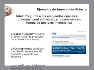 Ejemplos de Innovación Abierta

    Intel: Pregunta a los empleados cual es el
     próximo “cool software”, y lo convierte en
            fuente de posibles inversiones


niciativa “CoolSW”: Página
al estilo “Digg” de productos
de software innovadores


0.000 empleados participan
discutiendo sobre ideas de
producto y votando sus
favoritos


anan perfil como inteligentes                          12
vaticinadores de productos
 