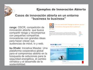 Ejemplos de Innovación Abierta

     Casos de innovación abierta en un entorno
               “business to business”

range: OSCR, competición de
innovación abierta que busca
compartir riesgo y recompensa
con pequeñas compañías
innovadoras con grandes ideas
para hacer crecer sus
audiencias de móvil, tv y web.  
bu Dhabi: Iniciativa Masdar. Una
plataforma cooperativa global
para el compromiso abierto en la
búsqueda de soluciones para la
seguridad energética, el cambio
climático y el desarrollo de la
sostenibilidad.
                                                         13
 