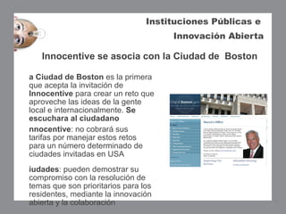 Instituciones Públicas e
                                      Innovación Abierta

   Innocentive se asocia con la Ciudad de Boston

a Ciudad de Boston es la primera
que acepta la invitación de
Innocentive para crear un reto que
aproveche las ideas de la gente
local e internacionalmente. Se
escuchara al ciudadano 
nnocentive: no cobrará sus
tarifas por manejar estos retos
para un número determinado de
ciudades invitadas en USA
iudades: pueden demostrar su
compromiso con la resolución de
temas que son prioritarios para los
residentes, mediante la innovación
abierta y la colaboración                                   14
 