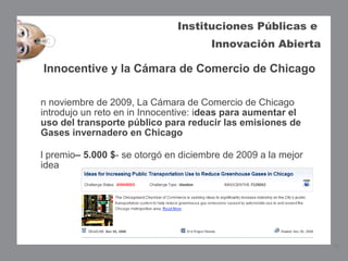 Instituciones Públicas e
                                       Innovación Abierta

Innocentive y la Cámara de Comercio de Chicago

n noviembre de 2009, La Cámara de Comercio de Chicago
introdujo un reto en in Innocentive: ideas para aumentar el
uso del transporte público para reducir las emisiones de
Gases invernadero en Chicago  

l premio– 5.000 $- se otorgó en diciembre de 2009 a la mejor
idea




                                                               15
 