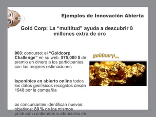 Ejemplos de Innovación Abierta

   Gold Corp: La “multitud” ayuda a descubrir 8
               millones extra de oro


000: concurso: el “Goldcorp
Challenge” en su web. 575,000 $ de
premio en dinero a los participantes
con las mejores estimaciones


isponibles en abierto online todos
los datos geofísicos recogidos desde
1948 por la compañía


os concursantes identifican nuevos
objetivos: 80 % de los mismos                           16
producen cantidades sustanciales de
 