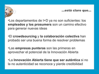 …está claro que…


•Los departamentos de I+D ya no son suficientes: los
empleados y los prosumers son un camino efectivo
para generar nuevas ideas

•El crowdsourcing y la colaboración colectiva han
probado ser una buena forma de resolver problemas

•Las empresas punteras son las primeras en
aprovechar el potencial de la Innovación Abierta

•La Innovación Abierta tiene que ser auténtica si no
la no autenticidad se reconoce y pierde credibilidad
                                                       19
 