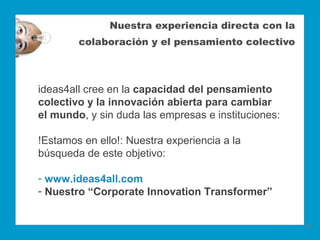 Nuestra experiencia directa con la
        colaboración y el pensamiento colectivo



ideas4all cree en la capacidad del pensamiento
colectivo y la innovación abierta para cambiar
el mundo, y sin duda las empresas e instituciones:

!Estamos en ello!: Nuestra experiencia a la
búsqueda de este objetivo:

- www.ideas4all.com
- Nuestro “Corporate Innovation Transformer”


                                                     20
 