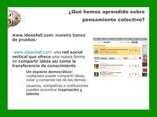 ¿Qué hemos aprendido sobre
                                    pensamiento colectivo?


www.ideas4all.com: nuestro banco
de pruebas:

•www.ideas4all.com: una red social
vertical que ofrece una nueva forma
de compartir ideas así como la
transferencia de conocimiento
   ‒ Un espacio democrático:
     cualquiera puede compartir ideas,
     votar y comentar las de los demás
   ‒ usuarios, compañías e instituciones
     pueden encontrar inspiración y
     talento



                                                             21
 