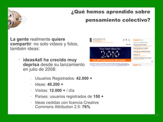 ¿Qué hemos aprendido sobre
                                         pensamiento colectivo?


La gente realmente quiere
compartir: no solo videos y fotos,
también ideas:

    • ideas4all ha crecido muy
      deprisa desde su lanzamiento
      en julio de 2008:
          -   Usuarios Registrados: 42.000 +
          -   Ideas: 40.200 +
          -   Visitas: 12.000 + / día
          -   Países: usuarios registrados de 150 +
          -   Ideas cedidas con licencia Creative
              Commons Attribution 2.5: 76%
                                                                  22
 