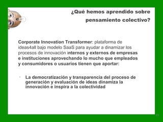 ¿Qué hemos aprendido sobre
                              pensamiento colectivo?



Corporate Innovation Transformer: plataforma de
ideas4all bajo modelo SaaS para ayudar a dinamizar los
procesos de innovación internos y externos de empresas
e instituciones aprovechando lo mucho que empleados
y consumidores o usuarios tienen que aportar:

•   La democratización y transparencia del proceso de
    generación y evaluación de ideas dinamiza la
    innovación e inspira a la colectividad




                                                         23
 