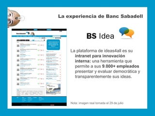La experiencia de Banc Sabadell




    La plataforma de ideas4all es su
      intranet para innovación
      interna: una herramienta que
      permite a sus 9.000+ empleados
      presentar y evaluar democrática y
      transparentemente sus ideas.




    Nota: imagen real tomada el 29 de julio
 