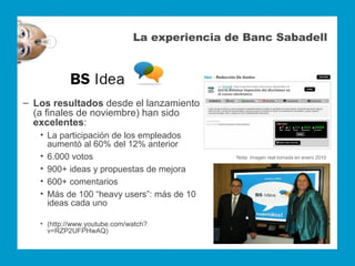 La experiencia de Banc Sabadell




‒ Los resultados desde el lanzamiento
  (a finales de noviembre) han sido
  excelentes:
   • La participación de los empleados
     aumentó al 60% del 12% anterior
   • 6.000 votos                              Nota: imagen real tomada en enero 2010

   • 900+ ideas y propuestas de mejora
   • 600+ comentarios
   • Más de 100 “heavy users”: más de 10
     ideas cada uno

   • (http://www.youtube.com/watch?
     v=RZP2UFPHwAQ)
 