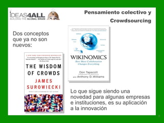 Pensamiento colectivo y
                                Crowdsourcing

Dos conceptos
que ya no son
nuevos:




                Lo que sigue siendo una
                novedad para algunas empresas
                e instituciones, es su aplicación
                a la innovación
                                                    3
 