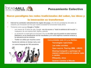 Pensamiento Colectivo

Nuevo paradigma las redes tradicionales del saber, las ideas y
                            la innovación se transforman
   Internet ha cambiado radicalmente las reglas del juego y ha roto los paradigmas del saber, la
    creación y la innovación con los que nuestra sociedad ha funcionado hasta ahora.
   Tomemos como ejemplo Google o Twitter :
     –   con menos de 10 años de vida, Google nos da acceso a “toda la sabiduría del mundo” a
         cualquiera, de una manera fácil, rápida y gratuita
     –   su revolución no está tanto en el acceso sino en el orden que ha puesto en esta inmensa
         biblioteca, en la clasificación de los resultados y en como tejemos nuestros enlaces y
         la relevancia de los mismos
     –   Twitter se utiliza por muchos como        •    Comunidades web 2.0 y La NetGen
      fuente de noticias en tiempo real y con            •  Tecnologías rupturistas
      un nuevo lenguaje de 140 caracteres
                                                          •    Las redes sociales
                                                          •    Open source Peering (IBM, LINUX)
                                                          •    Sharing Compartir y participar de
                                                               manera colaborativa sin esperar nada
                                                               a cambio
                                                          •    Wikipedia, otros
                                                          •    Quieren Cambiar el Mundo
                                                                                                      4
 