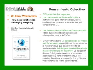 Pensamiento Colectivo
                                      – El Tsunami de los negocios.
 Un libro: Wikinomics                – Los consumidores tienen más poder e
 How mass collaboration                instrumentos para intervenir: blogs, redes
    is changing everything              colaborativas, acceso a la información y al
                                        conocimiento……
   1996 (Don Tapscott y Anthony D.
    Willians):                        – Las fronteras corporativas se hacen porosas.
                                        Todos pueden colaborar a una escala
                                        inimaginable hace solo 5 años.

                                      – El nuevo Paradigma La colaboración de masas
                                        y el Crowdsourcing de billones de personas es
                                        lo más disruptivo que está ocurriendo: en
                                        muchos casos, la inteligencia colectiva resulta
                                        más acertada que los expertos. La aplicación
                                        de esta “inteligencia colectiva” abre nuevas
                                        posibilidades y hará avanzar el arte, a las
                                        ciencias, la cultura, la educación, los gobiernos,
                                        y la economía de forma sorprendente.

                                                                                             5
 