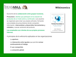 Wikinomics

•   Economía de la colaboración entre grupos humanos,
•   Prosumers: clientes que participan en la creación de
    productos de un modo activo y continuado. Los usuarios
    se organizan para crear sus propios artículos, formando
    comunidades de prosumidores donde comparten
    información, intercambian y desarrollan herramientas y
    métodos y nuevas versiones del producto.
•   Los empleados son clientes de sus propios procesos
    internos.

• 4 principios de la wikinomía aplicados en las organizaciones
•
     – La apertura.
     – La interacción entre iguales que permite revisar
       continuamente el trabajo.
     – El uso compartido.
     – La actuación global.

                                                                              6
 