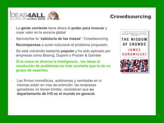 Crowdsourcing

•   La gente corriente tiene ahora el poder para innovar y
    crear valor en la escena global
•   Aprovechar la “sabiduría de las masas”: Crowdsourcing
•   Recompensas a quien solucione el problema propuesto.
•   Se está volviendo bastante popular y ha sido aplicado por
    empresas como Boeing, Dupont o Procter & Gamble
•   Si la masa es diversa la inteligencia , las ideas la
    resolución de problemas es más acertada que la de un
    grupo de expertos

•   Las firmas monolíticas, autónomas y centradas en si
    mismas están en vías de extinción: las empresas
    ganadoras no tienen límites, consideran que su
    departamento de I+D es el mundo en general.




                                                                             7
 