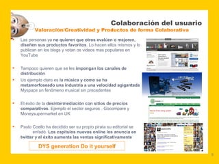 Colaboración del usuario
           Valoración/Creatividad y Productos de forma Colaborativa
   Las personas ya no quieren que otros evalúen o mejoren,
    diseñen sus productos favoritos. Lo hacen ellos mismos y lo
    publican en los blogs y votan os videos mas populares en
    YouTube


   Tampoco quieren que se les impongan los canales de
    distribución
   Un ejemplo claro es la música y como se ha
    metamorfoseado una industria a una velocidad agigantada
    Myspace un fenómeno musical sin precedentes


   El éxito de la desintermediación con sitios de precios
    comparativos. Ejemplo el sector seguros . Gocompare y
    Moneysupermarket en UK


   Paulo Coello ha decidido ser su propio pirata su editorial se
          enfadó. Los capítulos nuevos online los anuncia en
    twitter y el éxito aumenta las ventas significativamente

             DYS generation Do it yourself
                                                                              9
 