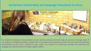 Conference Interpreting and Language Translation Services
Our reliable simultaneous interpretation service reaches everyone and will help you get your message across in
any setting. Our flexible solutions, coupled with our knowhow and experience, allow us to provide a simultaneous
interpretation service that is tailored to your needs. Our mission is to help you succeed and overcome the
language and cultural barriers of today’s global market.
 