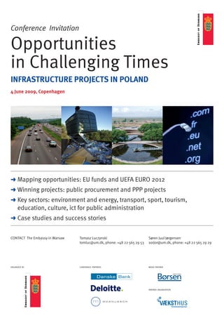 Conference Invitation

Opportunities
in Challenging Times
INFRASTRUCTURE PROJECTS IN POLAND
4 June 2009, Copenhagen




> Mapping opportunities: eu funds and uefa eurO 2012
> Winning projects: public procurement and ppp projects
> Key sectors: environment and energy, transport, sport, tourism,
  education, culture, ict for public administration
> Case studies and success stories


COnTaCT The embassy in Warsaw   Tomasz Luczynski                        Søren Juul Jørgensen
                                tomluc@um.dk, phone: +48 22 565 29 53   sorjor@um.dk, phone: +48 22 565 29 29




organized by                    conference partners                     media partner




                                                                        partner organization
 