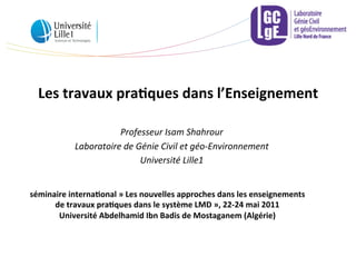 Les	
  travaux	
  pra,ques	
  dans	
  l’Enseignement	
  
Professeur	
  Isam	
  Shahrour	
  
Laboratoire	
  de	
  Génie	
  Civil	
  et	
  géo-­‐Environnement	
  
Université	
  Lille1	
  	
  
séminaire	
  interna,onal	
  »	
  Les	
  nouvelles	
  approches	
  dans	
  les	
  enseignements	
  
de	
  travaux	
  pra,ques	
  dans	
  le	
  système	
  LMD	
  »,	
  22-­‐24	
  mai	
  2011	
  
Université	
  Abdelhamid	
  Ibn	
  Badis	
  de	
  Mostaganem	
  (Algérie)	
  
 