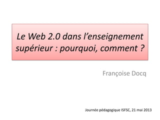 Le Web 2.0 dans l’enseignement
supérieur : pourquoi, comment ?
Françoise Docq
Journée pédagogique ISFSC, 21 mai 2013
 