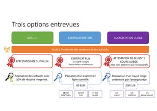 Trois options entrevues
GRATUIT CERTIFICATION FUN ACCREDITATION ULIEGE
Accès à l’entièreté des contenus et des activités.
ATTESTATION DE SUIVI FUN
CERTIFICAT FUN
(co-signé ULiège)
Pas de valeur académique
ATTESTATION DE REUSSITE
COURS ULIEGE.
Nbre ECTS déterminé par l’enseignant/e
Réalisation des activités avec
50% de réussite moyenne.
Passation d’un examen en
ligne surveillé.
Réalisation d’un travail dirigé
déterminé par l’enseignant/e
80 EUR 200 EUR
1/3
ULIEGE
1/3
MOOC-ULIEGE
1/3
PORTEUR
18 EUR
PROCTOR U
31 EUR
ULIEGE
31 EUR
FUN
 