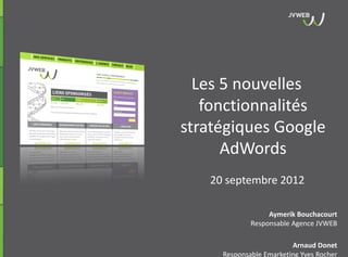 Les 5 nouvelles
   fonctionnalités
stratégiques Google
      AdWords
   20 septembre 2012

                  Aymerik Bouchacourt
             Responsable Agence JVWEB

                         Arnaud Donet
     Responsable Emarketing Yves Rocher
 