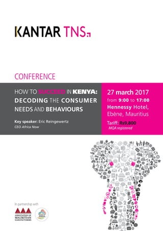 In partnership with
HOW TO SUCCEED IN KENYA:
DECODING THE CONSUMER
NEEDS AND BEHAVIOURS
Key speaker:
CEO Africa Now
27 march 2017
from 9:00 to 17:00
Hennessy Hotel,
Ebène, Mauritius
CONFERENCE
Tari Rs9,800
MQA registered
 