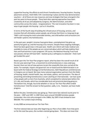 supportive housing, the efforts to end chronic homelessness, housing locators, housing
placement services, HUD-VASH, FUP, transitioning in place and the new demonstration
vouchers – all of these are new resources and new strategies that have emerged in the
past ten years to house people. These back door opening approaches have been
created by all of you and adopted by Congress, the Administration, and other
communities across the nation. Congratulations! The real innovation has been in new
ways to get people into housing – just as it should be.

In terms of the fourth step of building the infrastructure of housing, services, and
incomes that will ultimately sustain people, we all know that there is a long way to go.
TANF is still missing the most vulnerable families, and child welfare and corrections are
still feeder systems into homelessness.

In the past year, people’s incomes have gone down, unemployment has gone up,
poverty has gone up, and the housing crisis remains. Despite these ongoing challenges,
there has been good news in the past year. Health care reform will make medical care
available to many of the people we are concerned about which will help stabilize their
lives and fund services in your programs. Of course, the National Housing Trust Fund
was passed, and we still have faith – backed up by a willingness to advocate – that it will
get funded this year!

Based upon this Ten Year Plan progress report, what has been the overall result of all
this ten year planning? First, a movement to end homelessness is now underway.
Second, there are lots of new partners to join the nonprofits that once carried all the
water. For example, mayors and governors are on board and the Administration is on
board with the Federal Strategy to End Homelessness. Both Republicans and Democrats
in Congress are on board. We have many national organization partners from the fields
of housing, health, mental health, law, real estate, politics, and corrections. The idea of
preventing and ending homelessness is even catching on internationally – we have quite
a few people with us here from Australia, which completed its national plan before the
U.S. did, and Canada, which has considerable local and provincial planning going on.
The bottom line, though, has to be whether or not our Ten Year Plan effort ended
homelessness? And the answer to that question, sadly, is no. However, we have made
progress.

Before the plan, homelessness was going up. There were two national counts prior to
the plan – 1987 and 1997. In 1987 there were around 550,000 homeless people
(remember, the crisis only emerged in the 1980s). By 1997 it had climbed to over
800,000. The numbers kept climbing.

In July 2000 we announced our Ten Year Plan.

The first national data we have after beginning our Plan is from 2005. From that point
on for the next few years, the numbers started going down. This does not mean that


                                             3
 