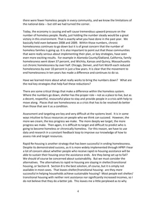 there were fewer homeless people in every community, and we know the limitations of
the national data -- but still we had turned the corner.

Today, the economy is causing and will cause tremendous upward pressure on the
number of homeless people. Really, just holding the number steady would be a great
victory in this environment. That is exactly what you have done in the past year. We
basically held even between 2008 and 2009. Within those numbers, chronic
homelessness continues to go down but it is of great concern that the number of
homeless families is going up. It is also important to point out that those communities
that were really serious about implementing their plan, or key strategies, have seen
even more exciting results. For example in Alameda County/Oakland, California, family
homelessness went down 37 percent, and Wichita, Kansas and Quincy, Massachusetts
cut chronic homelessness by over half. Chicago, Denver, and Fort Worth each reduced
homelessness by over 10 percent in just a few years. It is clear that the movement to
end homelessness in ten years has made a difference and continues to do so.

Have we learned more about what really works to bring the numbers down? What are
the real key strategies that help fuel these reductions?

There are some critical things that make a difference within the homeless system.
Where the numbers go down, shelter has the proper role – not as a place to live, but as
a decent, respectful, resourceful place to stay and provide people in a crisis with help to
move along. Places that see homelessness as a crisis that has to be resolved do better
than those that see it as a condition.

Assessment and targeting are key and very difficult at the systems level. It is in some
ways intuitive to focus resources on people who we think can succeed. However, the
more we cream, the less progress we make. The more deeply we target, the more
progress we make. Then again, it is difficult to target and difficult to predict who is
going to become homeless or chronically homeless. For this reason, we have to use
data and research in a constant feedback loop to improve our knowledge of how to
assess risk and target resources.

Rapid Re-housing is another strategy that has been successful in ending homelessness.
Despite its demonstrated success, as it is more widely implemented through HPRP I hear
a lot of concern about whether people who receive rapid re-housing assistance will be
able to sustain their housing once the assistance ends. Are they being set up to fail?
We should of course be concerned about sustainability. But we must consider the
alternatives. The alternatives to rapid re-housing are staying in shelter/transitional
housing, or Section 8. Section 8 is the best solution, of course, but it is simply not
available in most cases. That leaves shelter/transitional housing: are they more
successful in helping households achieve sustainable housing? Most people exit shelter/
transitional housing with neither rent assistance nor significantly increased incomes, so I
do not believe that they do a better job. This leaves me a little perplexed as to why


                                             4
 