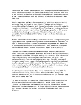 communities that have not been concerned about housing sustainability for households
exiting shelter/transitional housing are so concerned that a little more help in the form
of rent assistance through rapid re-housing is somehow going to put these households
at risk. I think that providing some rent assistance through rapid re-housing is a really
good thing.

Another key strategy is services. People experiencing homelessness do need services,
but most of those services will be more effective if they are delivered once the
household is stabilized in housing. While they are homeless, the households need crisis
resolution services to solve immediate problems. Then they need hands-on assistance
to link them to community-based services. Finally, they may need to be able to come
back to the homeless program for services if the community services become
unavailable. We have to be careful not to keep people homeless so that we can give
them services.

Another critical and successful strategy is permanent supportive housing. Increasing the
supply of permanent supportive housing reduces homelessness nearly everywhere it is
tried. It works, but only if it is targeted to people who really need it. It is the solution
to housing people with serious chronic disabilities – it is not the solution to problems
like child welfare, domestic violence, prison reentry. Again, targeting is critical.

There are also some key things that make a difference in the mainstream systems.
Where there is success, mainstream systems like welfare, child welfare, and corrections
routinely assess and address the housing needs of their consumers. Other mainstream
systems like corrections and mental health plan for discharge and reentry from
institutional settings. There is also a focus on creating more affordable housing and
housing the lowest income people while helping people increase their incomes through
benefits and employment. TANF is altered so that the most vulnerable families are
helped instead of sanctioned. The Workforce Investment system is incentivized to help
homeless people find work – not disincentivized from doing so.

In summary, we have learned a lot about how to end homelessness since 2000. The
fundamentals were correct, we have turned the ship and we have changed the
trajectory of homelessness, but we have not ended homelessness. We are on the right
track, but we are not there yet.

The really exciting news is that while you have achieved all that you have done in the
past ten years to end homelessness really without a federal partner, that is now
changing. This is particularly good news because in the one area where we did have
something of a strong federal partner – on chronic homelessness – we have made much
more progress. We know that having a strong federal partner will really make a
difference.




                                             5
 