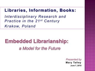 1 Libraries, Information, Books:  Interdisciplinary Research and Practice in the 21st Century Krakow, Poland Embedded Librarianship: a Model for the Future Presented by Mary Talley June 7, 2010 